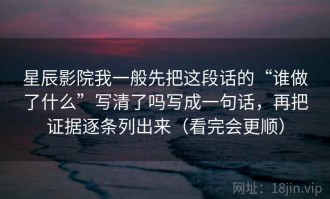 星辰影院我一般先把这段话的“谁做了什么”写清了吗写成一句话，再把证据逐条列出来（看完会更顺）