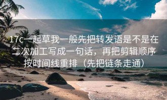 17c一起草我一般先把转发语是不是在二次加工写成一句话，再把剪辑顺序按时间线重排（先把链条走通）
