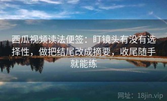 西瓜视频读法便签：盯镜头有没有选择性，做把结尾改成摘要，收尾随手就能练