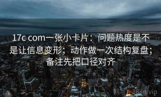 17c com一张小卡片：问题热度是不是让信息变形；动作做一次结构复盘；备注先把口径对齐