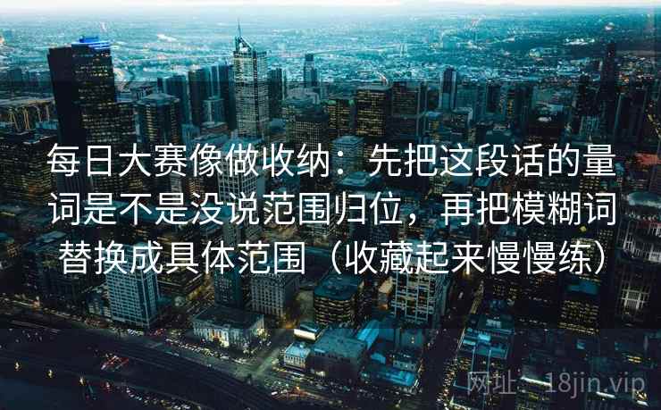 每日大赛像做收纳：先把这段话的量词是不是没说范围归位，再把模糊词替换成具体范围（收藏起来慢慢练）