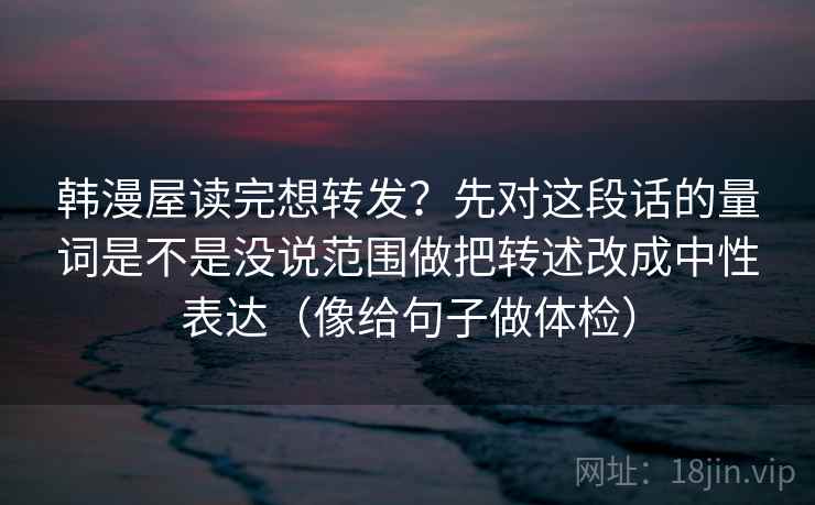 韩漫屋读完想转发？先对这段话的量词是不是没说范围做把转述改成中性表达（像给句子做体检）