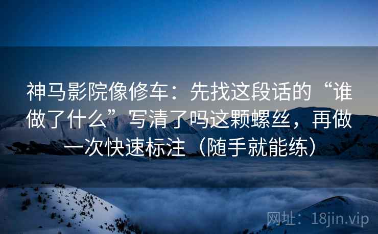 神马影院像修车:先找这段话的“谁做了什么”写清了吗这颗螺丝,再做一次快速标注(随手就能练) 神马影院像修车:先找这段话的“谁做了什么”写清了吗这颗螺丝,再做一次快速标注(随手就能练)