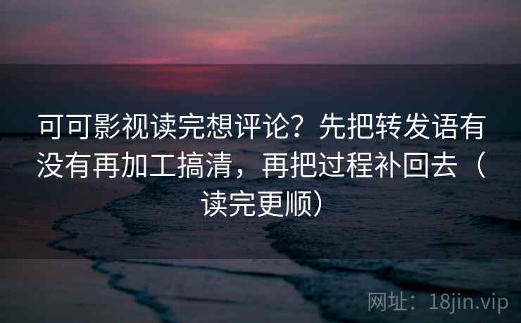 可可影视读完想评论？先把转发语有没有再加工搞清，再把过程补回去（读完更顺）