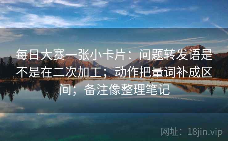 每日大赛一张小卡片：问题转发语是不是在二次加工；动作把量词补成区间；备注像整理笔记