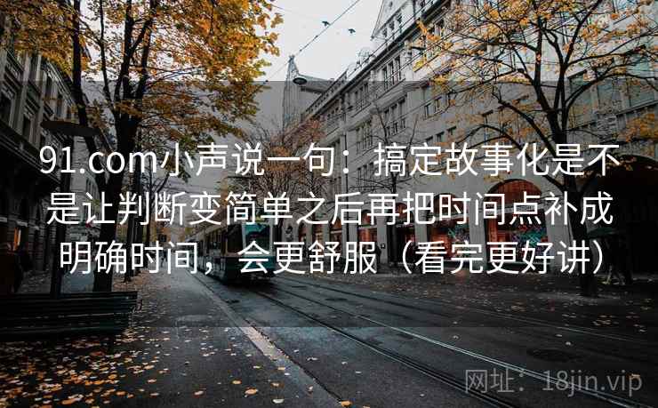 91.com小声说一句:搞定故事化是不是让判断变简单之后再把时间点补成明确时间,会更舒服(看完更好讲) 91.com小声说一句:搞定故事化是不是让判断变简单之后再把时间点补成明确时间,会更舒服(看完更好讲)