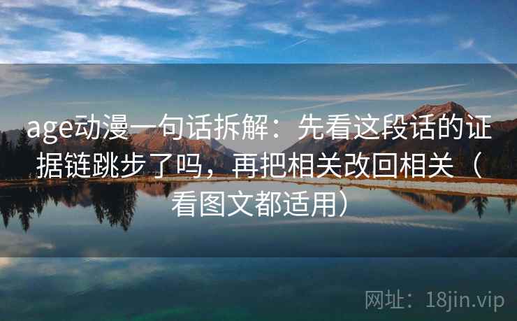 age动漫一句话拆解:先看这段话的证据链跳步了吗,再把相关改回相关(看图文都适用) age动漫一句话拆解:先看这段话的证据链跳步了吗,再把相关改回相关(看图文都适用)