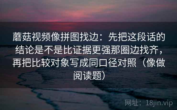 蘑菇视频像拼图找边：先把这段话的结论是不是比证据更强那圈边找齐，再把比较对象写成同口径对照（像做阅读题）