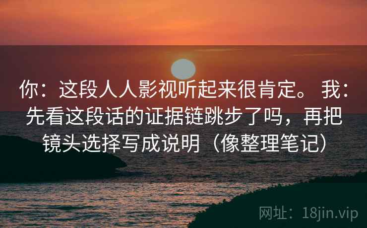你:这段人人影视听起来很肯定。 我:先看这段话的证据链跳步了吗,再把镜头选择写成说明(像整理笔记) 你:这段人人影视听起来很肯定。 我:先看这段话的证据链跳步了吗,再把镜头选择写成说明(像整理笔记)