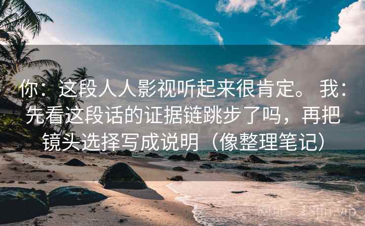 你:这段人人影视听起来很肯定。 我:先看这段话的证据链跳步了吗,再把镜头选择写成说明(像整理笔记) 你:这段人人影视听起来很肯定。 我:先看这段话的证据链跳步了吗,再把镜头选择写成说明(像整理笔记)