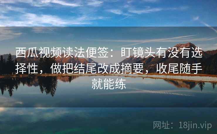 西瓜视频读法便签:盯镜头有没有选择性,做把结尾改成摘要,收尾随手就能练 西瓜视频读法便签:盯镜头有没有选择性,做把结尾改成摘要,收尾随手就能练