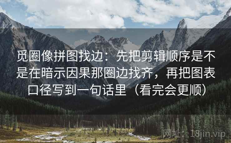 觅圈像拼图找边：先把剪辑顺序是不是在暗示因果那圈边找齐，再把图表口径写到一句话里（看完会更顺）