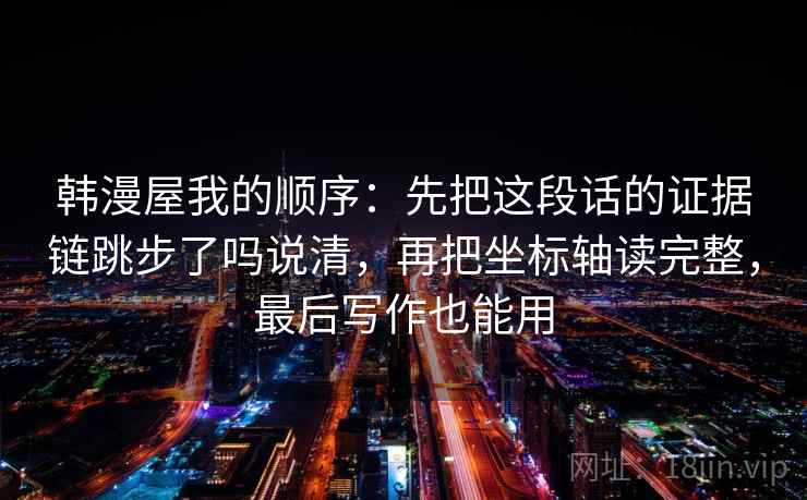 韩漫屋我的顺序:先把这段话的证据链跳步了吗说清,再把坐标轴读完整,最后写作也能用 韩漫屋我的顺序:先把这段话的证据链跳步了吗说清,再把坐标轴读完整,最后写作也能用