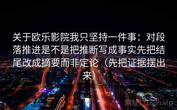 关于欧乐影院我只坚持一件事:对段落推进是不是把推断写成事实先把结尾改成摘要而非定论(先把证据摆出来) 关于欧乐影院我只坚持一件事:对段落推进是不是把推断写成事实先把结尾改成摘要而非定论(先把证据摆出来)