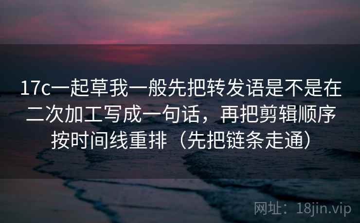 17c一起草我一般先把转发语是不是在二次加工写成一句话，再把剪辑顺序按时间线重排（先把链条走通）