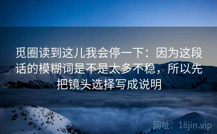 觅圈读到这儿我会停一下:因为这段话的模糊词是不是太多不稳,所以先把镜头选择写成说明 觅圈读到这儿我会停一下:因为这段话的模糊词是不是太多不稳,所以先把镜头选择写成说明