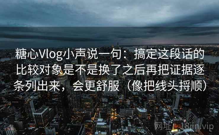 糖心Vlog小声说一句：搞定这段话的比较对象是不是换了之后再把证据逐条列出来，会更舒服（像把线头捋顺）