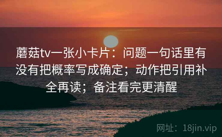 蘑菇tv一张小卡片:问题一句话里有没有把概率写成确定;动作把引用补全再读;备注看完更清醒 蘑菇tv一张小卡片:问题一句话里有没有把概率写成确定;动作把引用补全再读;备注看完更清醒