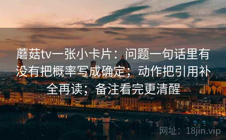 蘑菇tv一张小卡片:问题一句话里有没有把概率写成确定;动作把引用补全再读;备注看完更清醒 蘑菇tv一张小卡片:问题一句话里有没有把概率写成确定;动作把引用补全再读;备注看完更清醒