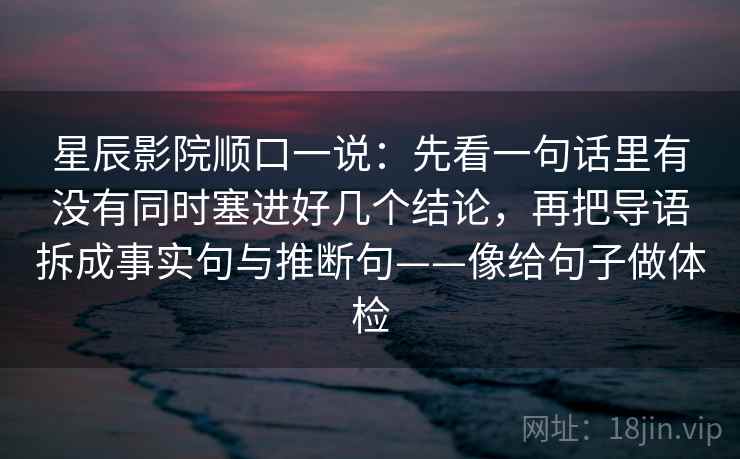 星辰影院顺口一说：先看一句话里有没有同时塞进好几个结论，再把导语拆成事实句与推断句——像给句子做体检