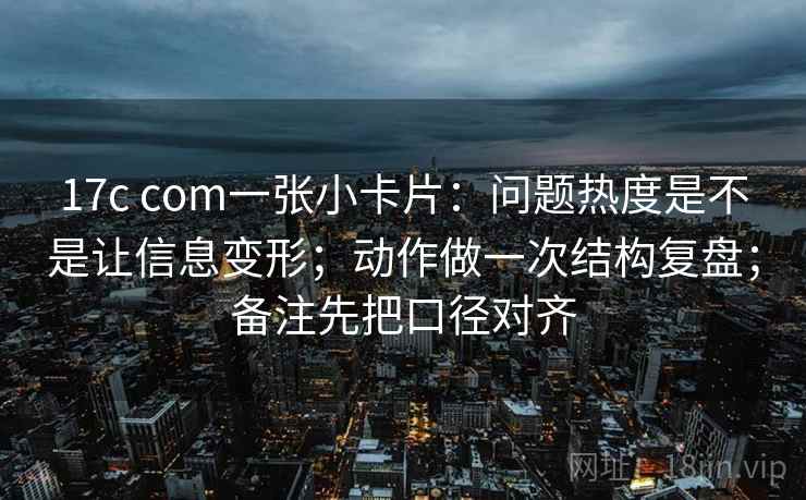 17c com一张小卡片：问题热度是不是让信息变形；动作做一次结构复盘；备注先把口径对齐