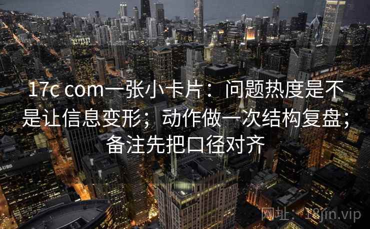 17c com一张小卡片：问题热度是不是让信息变形；动作做一次结构复盘；备注先把口径对齐