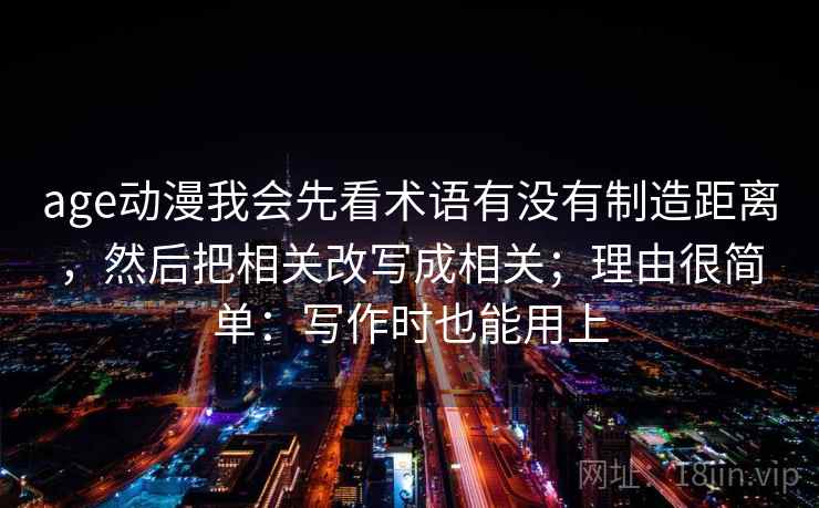age动漫我会先看术语有没有制造距离，然后把相关改写成相关；理由很简单：写作时也能用上