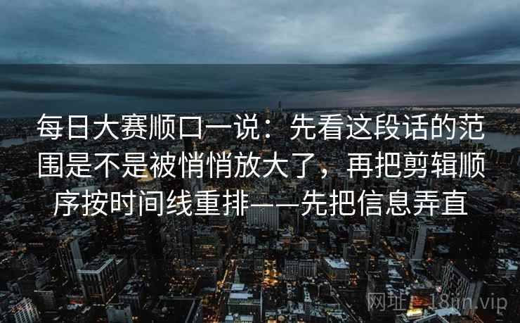 每日大赛顺口一说：先看这段话的范围是不是被悄悄放大了，再把剪辑顺序按时间线重排——先把信息弄直