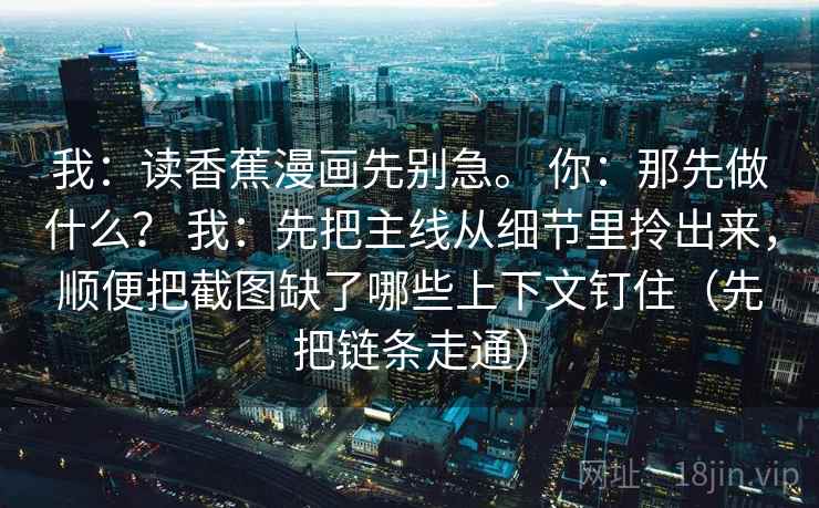 我:读香蕉漫画先别急。 你:那先做什么? 我:先把主线从细节里拎出来,顺便把截图缺了哪些上下文钉住(先把链条走通) 我:读香蕉漫画先别急。 你:那先做什么? 我:先把主线从细节里拎出来,顺便把截图缺了哪些上下文钉住(先把链条走通)