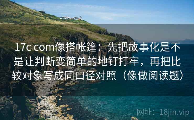 17c com像搭帐篷：先把故事化是不是让判断变简单的地钉打牢，再把比较对象写成同口径对照（像做阅读题）