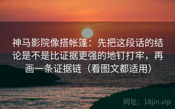 神马影院像搭帐篷：先把这段话的结论是不是比证据更强的地钉打牢，再画一条证据链（看图文都适用）