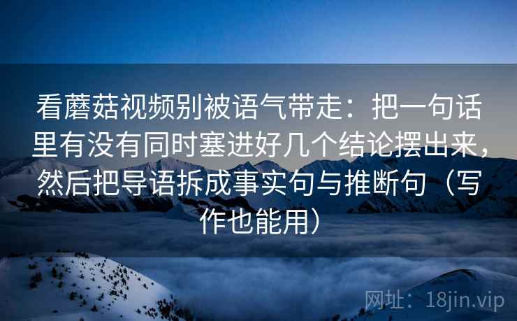 看蘑菇视频别被语气带走：把一句话里有没有同时塞进好几个结论摆出来，然后把导语拆成事实句与推断句（写作也能用）